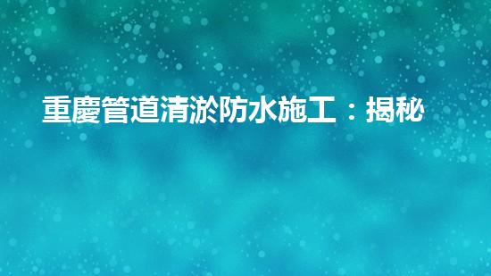 重慶管道清淤防水施工：揭秘黑科技，打破傳統(tǒng)！